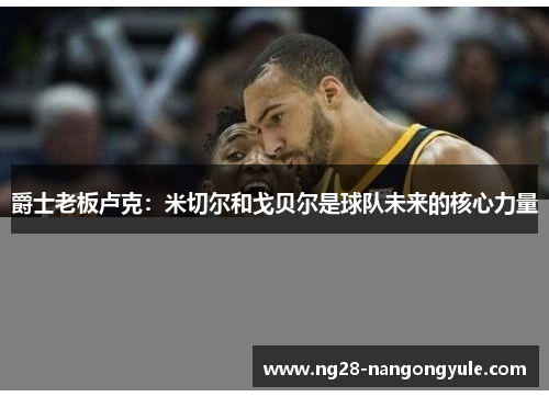 爵士老板卢克：米切尔和戈贝尔是球队未来的核心力量