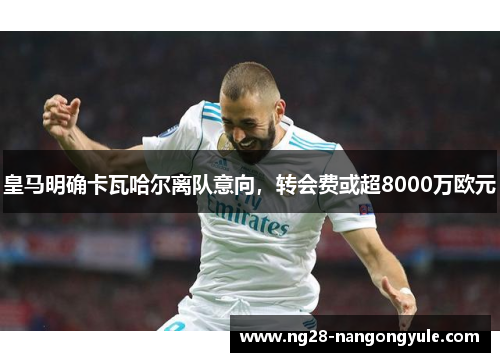 皇马明确卡瓦哈尔离队意向，转会费或超8000万欧元