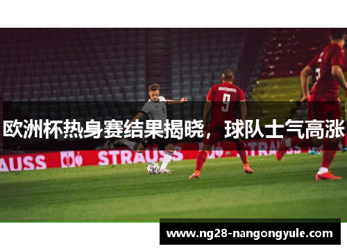 欧洲杯热身赛结果揭晓，球队士气高涨