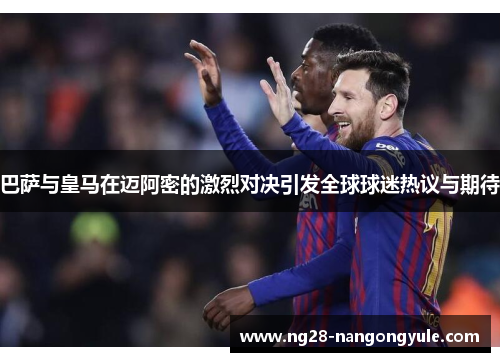 巴萨与皇马在迈阿密的激烈对决引发全球球迷热议与期待