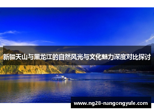 新疆天山与黑龙江的自然风光与文化魅力深度对比探讨