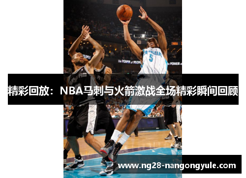 精彩回放：NBA马刺与火箭激战全场精彩瞬间回顾