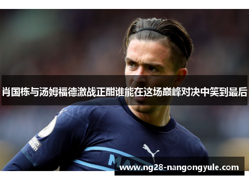 肖国栋与汤姆福德激战正酣谁能在这场巅峰对决中笑到最后