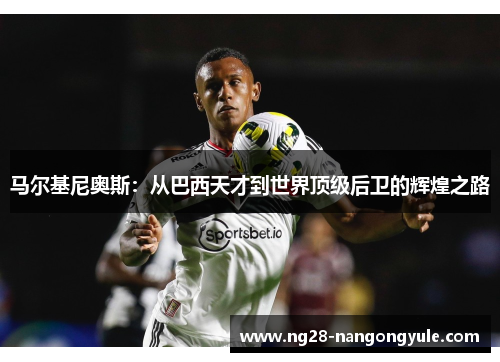 马尔基尼奥斯：从巴西天才到世界顶级后卫的辉煌之路