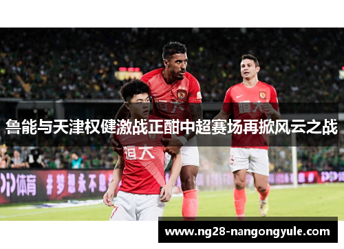 鲁能与天津权健激战正酣中超赛场再掀风云之战